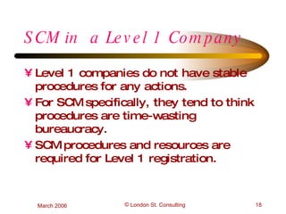 SCM in  a Level 1 Company Level 1 companies do not have stable procedures for any actions. For SCM specifically, they tend to think procedures are time-wasting bureaucracy. SCM procedures and resources are required for Level 1 registration. 