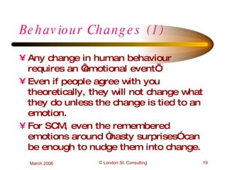 Behaviour Changes (1) Any change in human behaviour requires an ‘emotional event’. Even if people agree with you theoretically, they will not change what they do unless the change is tied to an emotion. For SCM, even the remembered emotions around “nasty surprises” can be enough to nudge them into change. 
