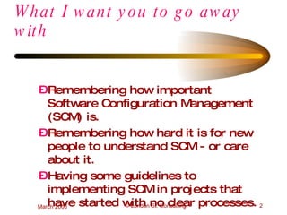 What I want you to go away with  Remembering how important Software Configuration Management (SCM) is. Remembering how hard it is for new people to understand SCM - or care about it. Having some guidelines to implementing SCM in projects that have started with no clear processes. 