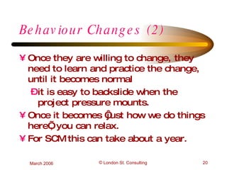 Behaviour Changes (2) Once they are willing to change, they need to learn and practice the change, until it becomes normal it is easy to backslide when the project pressure mounts. Once it becomes ‘just how we do things here’, you can relax. For SCM this can take about a year. 