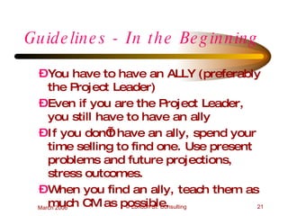Guidelines - In the Beginning You have to have an ALLY (preferably the Project Leader) Even if you are the Project Leader, you still have to have an ally If you don’t have an ally, spend your time selling to find one. Use present problems and future projections, stress outcomes.  When you find an ally, teach them as much CM as possible. 
