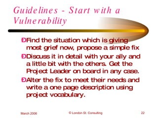 Guidelines - Start with a Vulnerability Find the situation which is giving most grief now, propose a simple fix Discuss it in detail with your ally and a little bit with the others. Get the Project Leader on board in any case. Alter the fix to meet their needs and write a one page description using project vocabulary. 