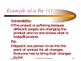 Example of a Fix (1) Vulnerability :  The project is suffering because different people are changing the product and no-one knows what is today’s product. Fix: Appoint one person to be the the point of contact for all changes. Everyone has to bring their changes to her. 