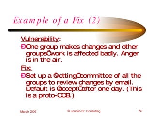 Example of a Fix (2) Vulnerability :  One group makes changes and other groups’ work is affected badly. Anger is in the air. Fix: Set up a ‘vetting’ committee of all the groups to review changes by email. Default is ‘accept’ after one day. (This is a proto-CCB.) 
