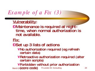 Example of a Fix (3) Vulnerability :  Maintenance is required at night-time, when normal authorization is not available. Fix: Set up 3 lists of actions No authorization required (eg refresh certain data) Retroactive authorization required (alter certain scripts) Forbidden without prior authorization (core code) 