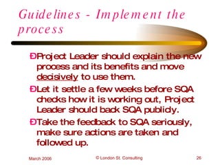 Guidelines - Implement the process Project Leader should explain the new process and its benefits and move  decisively  to use them. Let it settle a few weeks before SQA checks how it is working out, Project Leader should back SQA publicly. Take the feedback to SQA seriously, make sure actions are taken and followed up. 