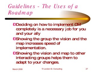 Guidelines - The Uses of a Roadmap Deciding on how to implement CM completely is a necessary job for you and your ally Showing the group the vision and the map increases speed of implementation. Showing the vision and map to other interacting groups helps them to adapt to your changes. 