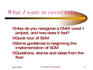 What I want to cover today How do you recognize a CMMI Level 1 project, and how does it feel?  Quick tour of SCM Some guidelines to beginning the implementation of SCM Questions, stories and ideas from the floor 