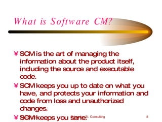 What is Software CM? SCM is the art of managing the information about the product itself, including the source and executable code. SCM keeps you up to date on what you have, and protects your information and code from loss and unauthorized changes. SCM keeps you sane. 