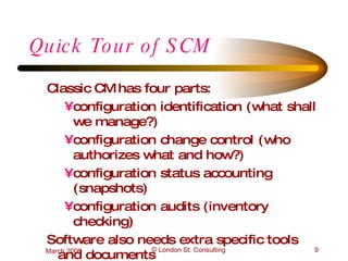 Quick Tour of SCM  Classic CM has four parts: configuration identification (what shall we manage?) configuration change control (who authorizes what and how?) configuration status accounting (snapshots) configuration audits (inventory checking) Software also needs extra specific tools and documents 