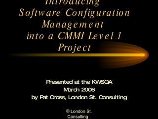Introducing  Software Configuration Management  into a CMMI Level 1 Project Presented at the KWSQA March 2006 by Pat Cross, London St. Consulting 