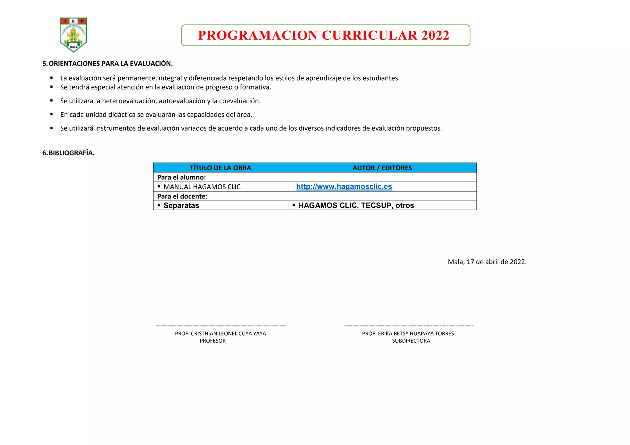 PROGRAMACION CURRICULAR 2022
5.ORIENTACIONES PARA LA EVALUACIÓN.
 La evaluación será permanente, integral y diferenciada respetando los estilos de aprendizaje de los estudiantes.
 Se tendrá especial atención en la evaluación de progreso o formativa.
 Se utilizará la heteroevaluación, autoevaluación y la coevaluación.
 En cada unidad didáctica se evaluarán las capacidades del área.
 Se utilizará instrumentos de evaluación variados de acuerdo a cada uno de los diversos indicadores de evaluación propuestos.
6.BIBLIOGRAFÍA.
TÍTULO DE LA OBRA AUTOR / EDITORES
Para el alumno:
 MANUAL HAGAMOS CLIC http://www.hagamosclic.es
Para el docente:
 Separatas  HAGAMOS CLIC, TECSUP, otros
Mala, 17 de abril de 2022.
--------------------------------------------------------- ---------------------------------------------------------
PROF. CRISTHIAN LEONEL CUYA YAYA PROF. ERIKA BETSY HUAPAYA TORRES
PROFESOR SUBDIRECTORA
 