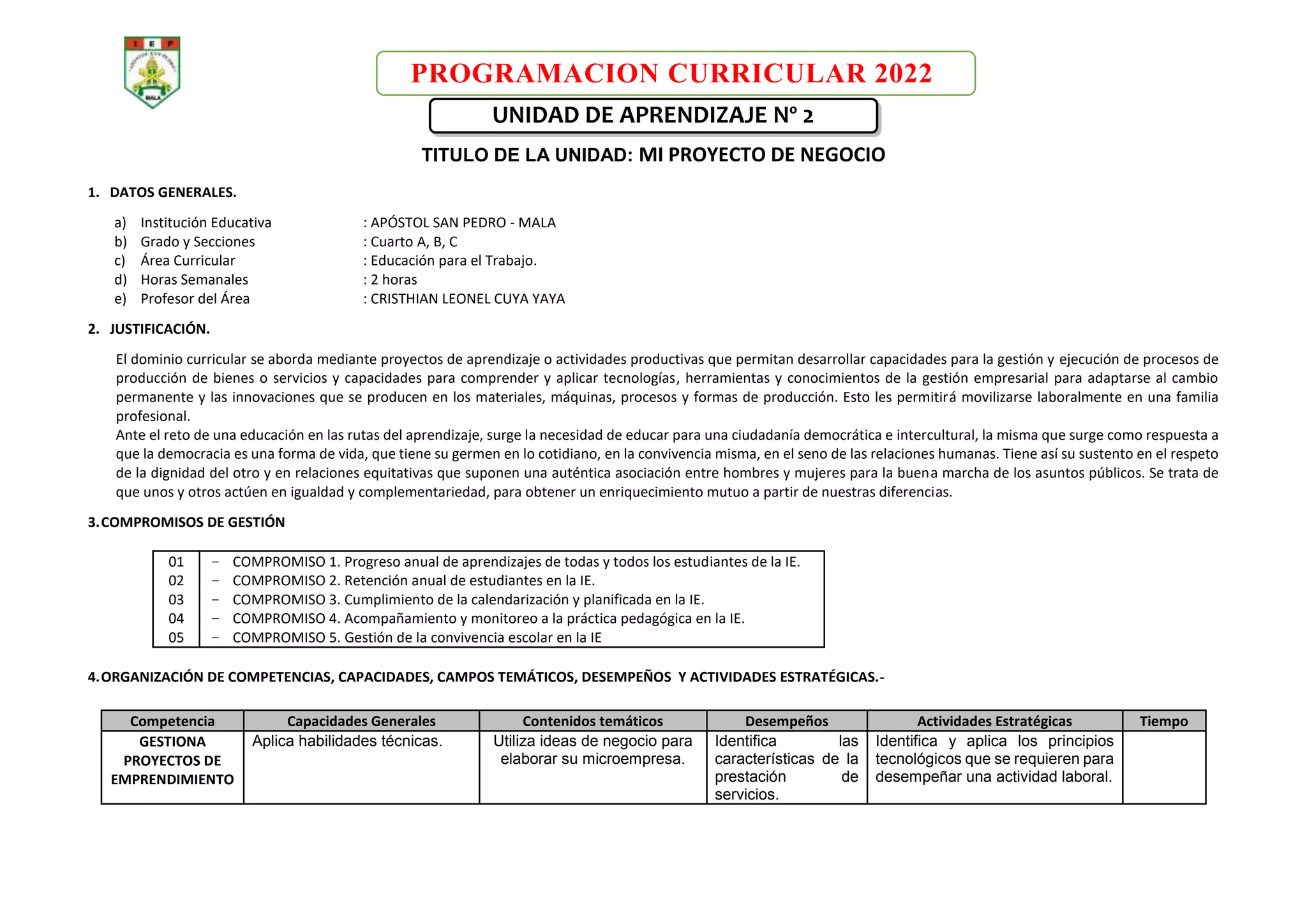 PROGRAMACION CURRICULAR 2022
UNIDAD DE APRENDIZAJE Nº 2
TITULO DE LA UNIDAD: MI PROYECTO DE NEGOCIO
1. DATOS GENERALES.
a) Institución Educativa : APÓSTOL SAN PEDRO - MALA
b) Grado y Secciones : Cuarto A, B, C
c) Área Curricular : Educación para el Trabajo.
d) Horas Semanales : 2 horas
e) Profesor del Área : CRISTHIAN LEONEL CUYA YAYA
2. JUSTIFICACIÓN.
El dominio curricular se aborda mediante proyectos de aprendizaje o actividades productivas que permitan desarrollar capacidades para la gestión y ejecución de procesos de
producción de bienes o servicios y capacidades para comprender y aplicar tecnologías, herramientas y conocimientos de la gestión empresarial para adaptarse al cambio
permanente y las innovaciones que se producen en los materiales, máquinas, procesos y formas de producción. Esto les permitirá movilizarse laboralmente en una familia
profesional.
Ante el reto de una educación en las rutas del aprendizaje, surge la necesidad de educar para una ciudadanía democrática e intercultural, la misma que surge como respuesta a
que la democracia es una forma de vida, que tiene su germen en lo cotidiano, en la convivencia misma, en el seno de las relaciones humanas. Tiene así su sustento en el respeto
de la dignidad del otro y en relaciones equitativas que suponen una auténtica asociación entre hombres y mujeres para la buena marcha de los asuntos públicos. Se trata de
que unos y otros actúen en igualdad y complementariedad, para obtener un enriquecimiento mutuo a partir de nuestras diferencias.
3.COMPROMISOS DE GESTIÓN
01
02
03
04
05
− COMPROMISO 1. Progreso anual de aprendizajes de todas y todos los estudiantes de la IE.
− COMPROMISO 2. Retención anual de estudiantes en la IE.
− COMPROMISO 3. Cumplimiento de la calendarización y planificada en la IE.
− COMPROMISO 4. Acompañamiento y monitoreo a la práctica pedagógica en la IE.
− COMPROMISO 5. Gestión de la convivencia escolar en la IE
4.ORGANIZACIÓN DE COMPETENCIAS, CAPACIDADES, CAMPOS TEMÁTICOS, DESEMPEÑOS Y ACTIVIDADES ESTRATÉGICAS.-
Competencia Capacidades Generales Contenidos temáticos Desempeños Actividades Estratégicas Tiempo
GESTIONA
PROYECTOS DE
EMPRENDIMIENTO
Aplica habilidades técnicas. Utiliza ideas de negocio para
elaborar su microempresa.
Identifica las
características de la
prestación de
servicios.
Identifica y aplica los principios
tecnológicos que se requieren para
desempeñar una actividad laboral.
 