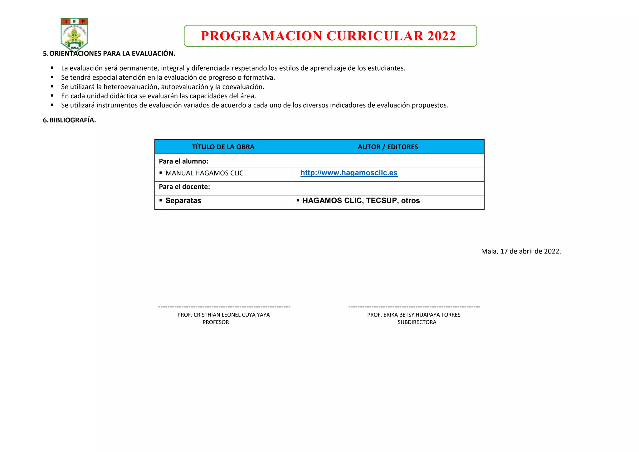 PROGRAMACION CURRICULAR 2022
5.ORIENTACIONES PARA LA EVALUACIÓN.
 La evaluación será permanente, integral y diferenciada respetando los estilos de aprendizaje de los estudiantes.
 Se tendrá especial atención en la evaluación de progreso o formativa.
 Se utilizará la heteroevaluación, autoevaluación y la coevaluación.
 En cada unidad didáctica se evaluarán las capacidades del área.
 Se utilizará instrumentos de evaluación variados de acuerdo a cada uno de los diversos indicadores de evaluación propuestos.
6.BIBLIOGRAFÍA.
TÍTULO DE LA OBRA AUTOR / EDITORES
Para el alumno:
 MANUAL HAGAMOS CLIC http://www.hagamosclic.es
Para el docente:
 Separatas  HAGAMOS CLIC, TECSUP, otros
Mala, 17 de abril de 2022.
--------------------------------------------------------- ---------------------------------------------------------
PROF. CRISTHIAN LEONEL CUYA YAYA PROF. ERIKA BETSY HUAPAYA TORRES
PROFESOR SUBDIRECTORA
 