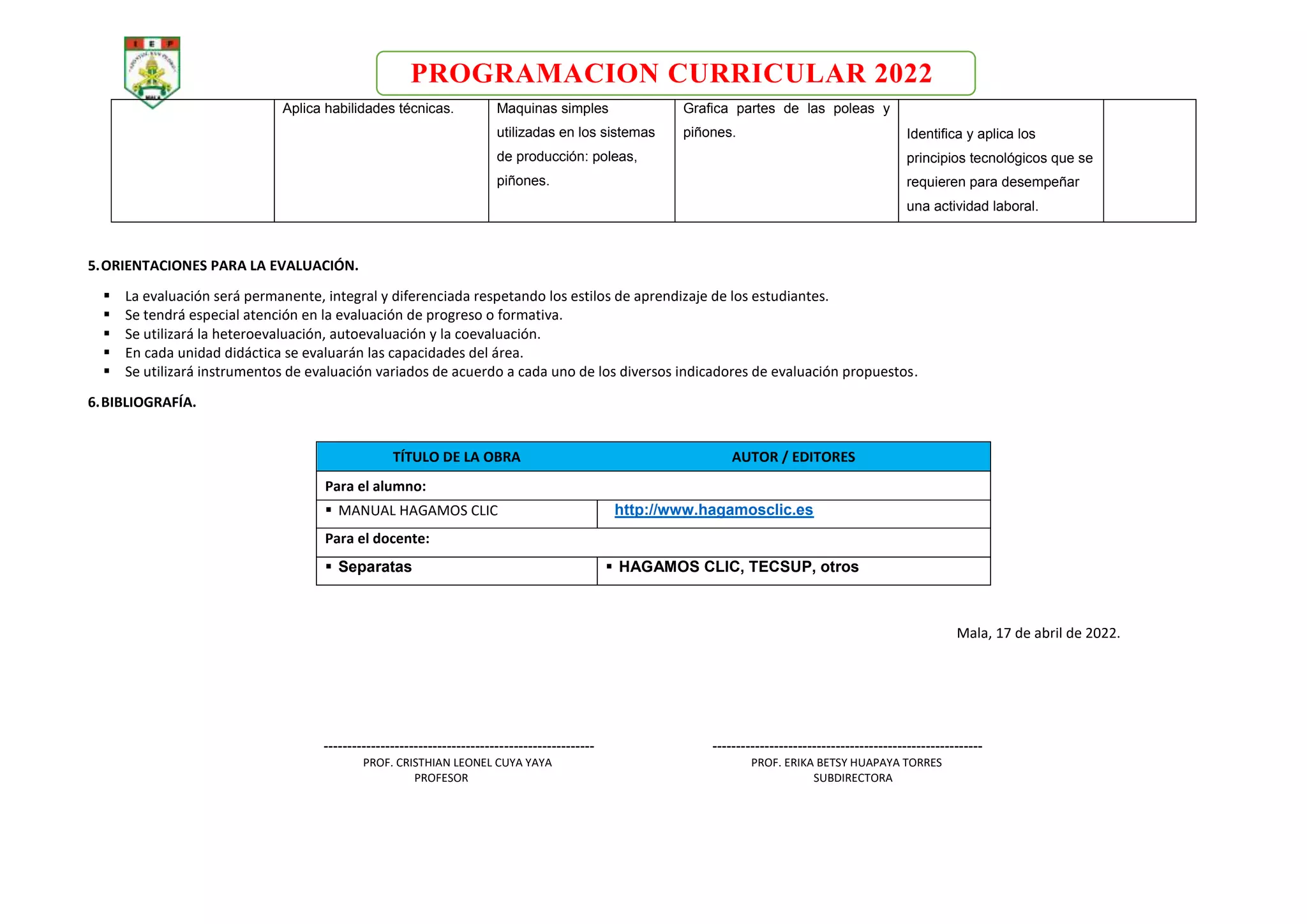 PROGRAMACION CURRICULAR 2022
Aplica habilidades técnicas. Maquinas simples
utilizadas en los sistemas
de producción: poleas,
piñones.
Grafica partes de las poleas y
piñones. Identifica y aplica los
principios tecnológicos que se
requieren para desempeñar
una actividad laboral.
5.ORIENTACIONES PARA LA EVALUACIÓN.
 La evaluación será permanente, integral y diferenciada respetando los estilos de aprendizaje de los estudiantes.
 Se tendrá especial atención en la evaluación de progreso o formativa.
 Se utilizará la heteroevaluación, autoevaluación y la coevaluación.
 En cada unidad didáctica se evaluarán las capacidades del área.
 Se utilizará instrumentos de evaluación variados de acuerdo a cada uno de los diversos indicadores de evaluación propuestos.
6.BIBLIOGRAFÍA.
TÍTULO DE LA OBRA AUTOR / EDITORES
Para el alumno:
 MANUAL HAGAMOS CLIC http://www.hagamosclic.es
Para el docente:
 Separatas  HAGAMOS CLIC, TECSUP, otros
Mala, 17 de abril de 2022.
--------------------------------------------------------- ---------------------------------------------------------
PROF. CRISTHIAN LEONEL CUYA YAYA PROF. ERIKA BETSY HUAPAYA TORRES
PROFESOR SUBDIRECTORA
 