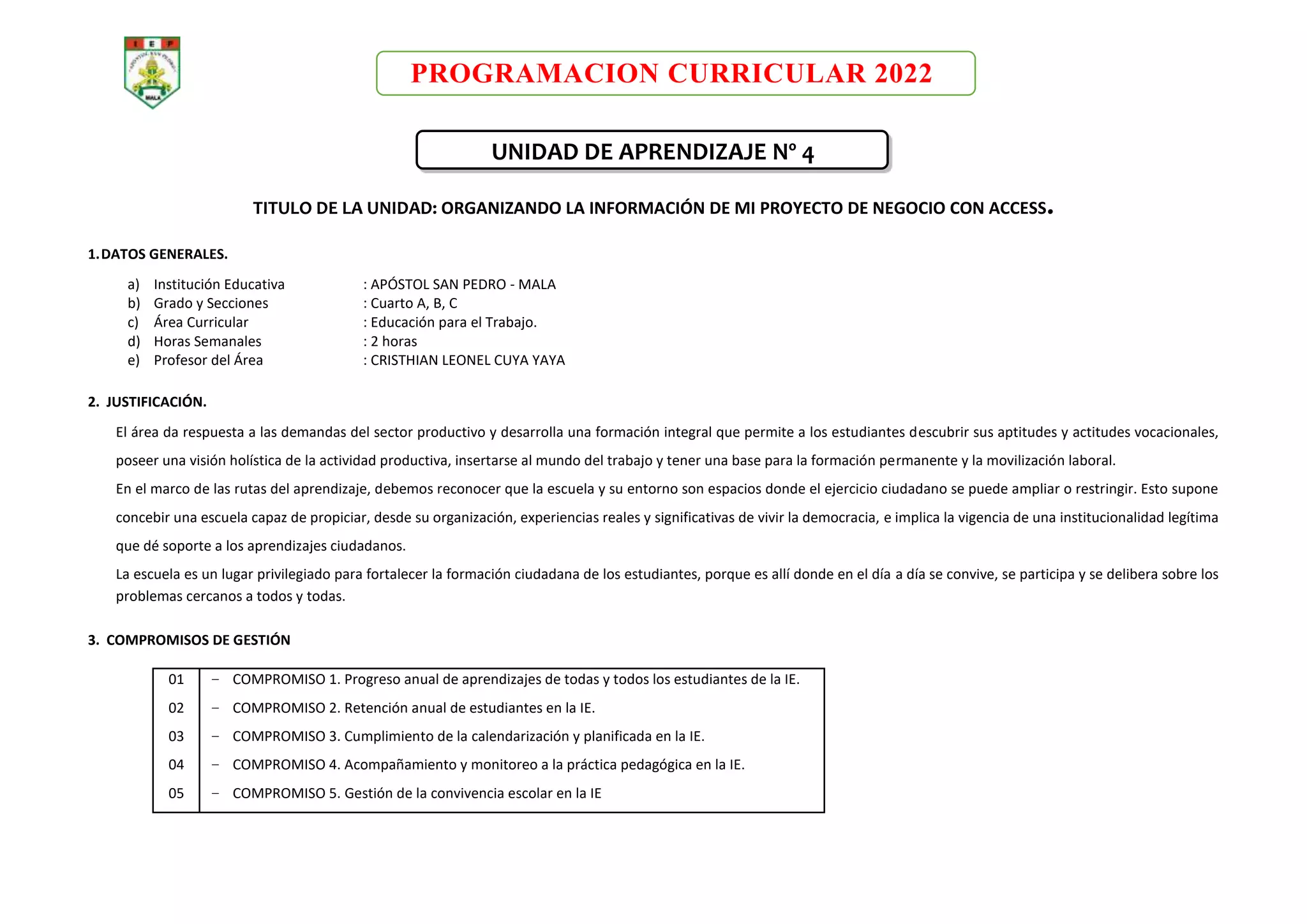PROGRAMACION CURRICULAR 2022
UNIDAD DE APRENDIZAJE Nº 4
TITULO DE LA UNIDAD: ORGANIZANDO LA INFORMACIÓN DE MI PROYECTO DE NEGOCIO CON ACCESS.
1.DATOS GENERALES.
a) Institución Educativa : APÓSTOL SAN PEDRO - MALA
b) Grado y Secciones : Cuarto A, B, C
c) Área Curricular : Educación para el Trabajo.
d) Horas Semanales : 2 horas
e) Profesor del Área : CRISTHIAN LEONEL CUYA YAYA
2. JUSTIFICACIÓN.
El área da respuesta a las demandas del sector productivo y desarrolla una formación integral que permite a los estudiantes descubrir sus aptitudes y actitudes vocacionales,
poseer una visión holística de la actividad productiva, insertarse al mundo del trabajo y tener una base para la formación permanente y la movilización laboral.
En el marco de las rutas del aprendizaje, debemos reconocer que la escuela y su entorno son espacios donde el ejercicio ciudadano se puede ampliar o restringir. Esto supone
concebir una escuela capaz de propiciar, desde su organización, experiencias reales y significativas de vivir la democracia, e implica la vigencia de una institucionalidad legítima
que dé soporte a los aprendizajes ciudadanos.
La escuela es un lugar privilegiado para fortalecer la formación ciudadana de los estudiantes, porque es allí donde en el día a día se convive, se participa y se delibera sobre los
problemas cercanos a todos y todas.
3. COMPROMISOS DE GESTIÓN
01
02
03
04
05
− COMPROMISO 1. Progreso anual de aprendizajes de todas y todos los estudiantes de la IE.
− COMPROMISO 2. Retención anual de estudiantes en la IE.
− COMPROMISO 3. Cumplimiento de la calendarización y planificada en la IE.
− COMPROMISO 4. Acompañamiento y monitoreo a la práctica pedagógica en la IE.
− COMPROMISO 5. Gestión de la convivencia escolar en la IE
 