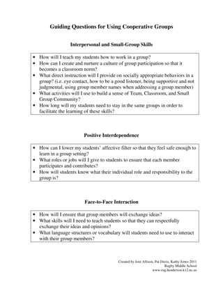 Guiding Questions for Using Cooperative Groups


                  Interpersonal and Small-Group Skills

• How will I teach my students how to work in a group?
• How can I create and nurture a culture of group participation so that it
  becomes a classroom norm?
• What direct instruction will I provide on socially appropriate behaviors in a
  group? (i.e. eye contact, how to be a good listener, being supportive and not
  judgmental, using group member names when addressing a group member)
• What activities will I use to build a sense of Team, Classroom, and Small
  Group Community?
• How long will my students need to stay in the same groups in order to
  facilitate the learning of these skills?



                         Positive Interdependence

• How can I lower my students’ affective filter so that they feel safe enough to
  learn in a group setting?
• What roles or jobs will I give to students to ensure that each member
  participates and contributes?
• How will students know what their individual role and responsibility to the
  group is?



                         Face-to-Face Interaction

• How will I ensure that group members will exchange ideas?
• What skills will I need to teach students so that they can respectfully
  exchange their ideas and opinions?
• What language structures or vocabulary will students need to use to interact
  with their group members?



                                         Created by Joni Allison, Pat Davis, Kathy Jones 2011
                                                                        Rugby Middle School
                                                                www.rug.henderson.k12.nc.us
 