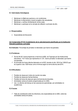 19
“UGEL TAYACAJA HACIALA MEJORA DELOSAPRENDIZAJESDE LOSESTUDIANTESTAYACAJINOS
PAT - 2015 - AGP
NIVEL SECUNDARIA
K.1 Actividades Estratégicas
 Monitorear la Matricula oportuna y sin condiciones
 Monitorear la Bienvenida y buena acogida a las estudiantes
 Monitorear y verificar Ambientación de las aulas
 Monitorear y participar en la Jornada de reflexión a principio de año.
L.1 Responsables.
 Especialistas de Educación
A.2 Compromiso Nº 03: Cumplimiento de la calendarización planificada por la Institución
Educativa públicas y privadas
B.2 Indicador: Porcentaje de jornadas no laboradas que fueron recuperadas.
C.2 Fortalezas:
 De las 84,321 horas programas a nivel de la UGEL de Tayacaja por las Instituciones
educativas, 1121 horas que representa el 1,3% fueron jornadas no laboradas que fueron
recuperadas.
 El promedio de horas efectiva laborada en la II.EE durante el año 2014 fue 1258.52 que
es superior a las 1200 horas como mínimas según la norma técnica del 2015.
D.2 Dificultades:
 Perdida de clases por motivo de reunión de redes
 Perdida de clases por fechas festivas
 Perdida de horas de clase por goce de licencias de docentes.
 Actividades extracurriculares programadas por la UGEL
 Uso no efectivo del tiempo en las sesiones de aprendizaje, por actividades no
académicas.
E.2 Causas
 Falta de coordinación entre los directivos y los especialistas de la UGEL sobre las
actividades extracurriculares.
 