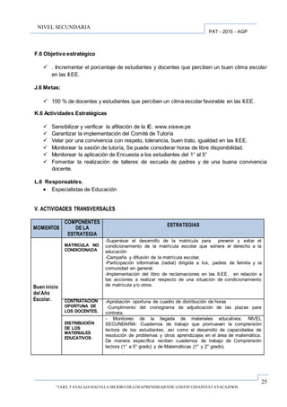25
“UGEL TAYACAJA HACIALA MEJORA DELOSAPRENDIZAJESDE LOSESTUDIANTESTAYACAJINOS
PAT - 2015 - AGP
NIVEL SECUNDARIA
F.6 Objetivo estratégico
 . Incrementar el porcentaje de estudiantes y docentes que perciben un buen clima escolar
en las II.EE.
J.6 Metas:
 100 % de docentes y estudiantes que perciben un clima escolar favorable en las II.EE.
K.6 Actividades Estratégicas
 Sensibilizar y verificar la afiliación de la IE. www.siseve.pe
 Garantizar la implementación del Comité de Tutoría
 Velar por una convivencia con respeto, tolerancia, buen trato, igualdad en las II.EE.
 Monitorear la sesión de tutoría, Se puede considerar horas de libre disponibilidad.
 Monitorear la aplicación de Encuesta a los estudiantes del 1° al 5°
 Fomentar la realización de talleres de escuela de padres y de una buena convivencia
docente.
L.6 Responsables.
 Especialistas de Educación
V. ACTIVIDADES TRANSVERSALES
MOMENTOS
COMPONENTES
DE LA
ESTRATEGIA
ESTRATEGIAS
Buen inicio
del Año
Escolar.
MATRICULA NO
CONDICIONADA
-Supervisar el desarrollo de la matricula para prevenir y evitar el
condicionamiento de la matrícula escolar que vulnera el derecho a la
educación
-Campaña y difusión de la matrícula escolar.
-Participación informativa (radial) dirigida a los, padres de familia y la
comunidad en general.
-Implementación del libro de reclamaciones en las II.EE. en relación a
las acciones a realizar respecto de una situación de condicionamiento
de matrícula y/o otros.
CONTRATACION
OPORTUNA DE
LOS DOCENTES.
-Aprobación oportuna de cuadro de distribución de horas
-Cumplimento del cronograma de adjudicación de las plazas para
contrata.
DISTRIBUCIÓN
DE LOS
MATERIALES
EDUCATIVOS
- Monitoreo de la llegada de materiales educativos: NIVEL
SECUNDARIA: Cuadernos de trabajo que promueven la comprensión
lectora de los estudiantes, así como el desarrollo de capacidades de
resolución de problemas y otros aprendizajes en el área de matemática.
De manera específica reciben cuadernos de trabajo de Comprensión
lectora (1° a 5° grado) y de Matemáticas (1° y 2° grado).
.
 