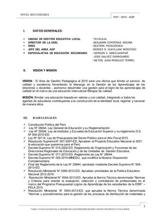 3
“UGEL TAYACAJA HACIALA MEJORA DELOSAPRENDIZAJESDE LOSESTUDIANTESTAYACAJINOS
PAT - 2015 - AGP
NIVEL SECUNDARIA
I. DATOS GENERALES:
 UNIDAD DE GESTIÓN EDUCATIVA LOCAL : TAYACAJA
 DIRECTOR DE LA UGEL : BENJAMIN CONTERAS MOLINA
 ÁREA : GESTIÓN PEDAGÓGICA
 JEFE DEL AREA AGP : MOISES D. HUAYLLANI MOSCOSO
 ESPECIALISTAS DE EDUCACIÓN SECUNDARIA : GERSON V. AMES GASPAR
: JOSE GALVEZ GARAGUNDO
: NILTON JUAN ROSALES TERREL
II. VISION Y MISION
VISION : El Área de Gestión Pedagógica al 2015 será una oficina que brinda un servicio de
calidad y excelencia fomentando el liderazgo en la Gestión de los Aprendizajes de los
directores y docentes , asimismo desarrollar una gestión para el logro de los aprendizajes de
calidad en el marco de una educación intercultural Bilingüe de calidad.
MISIÓN:Brindar una educación basada en valores y con calidad, integrando a todos los
agentes de educativos contribuyendo a la construcción de la identidad local, regional y nacional
de manera ética.
III. BASES LEGALES
 Constitución Política del Perú
 Ley Nº 28044, Ley General de Educación y su Reglamentación
 Ley Nº 29394, Ley de Institutos y Escuelas de Educación Superior y su reglamento D.S.
Nº 004-2010-ED.
 Ley Nº 30114, Ley de Presupuesto del Sector Público para el Año Fiscal 2015
 Resolución Suprema N° 001-2007-ED, Aprueban el Proyecto Educativo Nacional al 2021:
la educación que queremos para el Perú
 Decreto Supremo N° 015-2002-ED, Reglamento de Organización y Funciones de las
Direcciones Regionales de Educación y de las Unidades de Gestión Educativa
 Decreto Supremo N° 011-2012-ED. Reglamento de Ley N° 28044
 Decreto Supremo N° 002-2014-MINEDU, que modifica la Novena Disposición
Complementaria
 Final del Reglamento de la Ley N° 29944, aprobado mediante Decreto Supremo N° 004-
2013-ED.
 Resolución Ministerial N° 0369-2012-ED. Aprueban prioridades de la Política Educativa
Nacional 2012-2016.
 Resolución Ministerial N° 0544-2013-ED. Aprueba la Norma Técnica denominada “Normas
y Criterios para orientar la evaluación, selección y contratación de profesionales en el
marco del Programa Presupuestal Logros de Aprendizaje de los estudiantes de la EBR” –
PELA 2015.
 Resolución Ministerial. N° 0543-2013-ED, que aprueba la Norma Técnica denominada
“Normas y procedimientos para la gestión de los procesos de distribución de materiales y
 