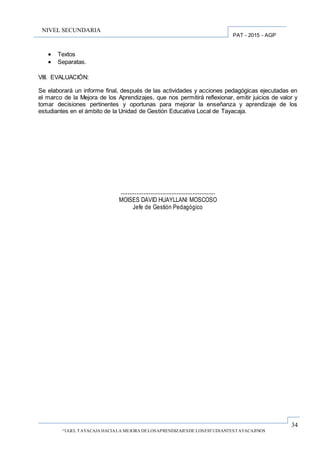 34
“UGEL TAYACAJA HACIALA MEJORA DELOSAPRENDIZAJESDE LOSESTUDIANTESTAYACAJINOS
PAT - 2015 - AGP
NIVEL SECUNDARIA
 Textos
 Separatas.
VIII. EVALUACIÓN:
Se elaborará un informe final, después de las actividades y acciones pedagógicas ejecutadas en
el marco de la Mejora de los Aprendizajes, que nos permitirá reflexionar, emitir juicios de valor y
tomar decisiones pertinentes y oportunas para mejorar la enseñanza y aprendizaje de los
estudiantes en el ámbito de la Unidad de Gestión Educativa Local de Tayacaja.
………………………………………………
MOISES DAVID HUAYLLANI MOSCOSO
Jefe de Gestión Pedagógico
 