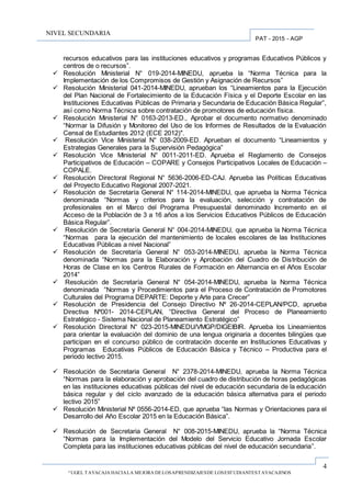 4
“UGEL TAYACAJA HACIALA MEJORA DELOSAPRENDIZAJESDE LOSESTUDIANTESTAYACAJINOS
PAT - 2015 - AGP
NIVEL SECUNDARIA
recursos educativos para las instituciones educativos y programas Educativos Públicos y
centros de o recursos”.
 Resolución Ministerial N° 019-2014-MINEDU, aprueba la “Norma Técnica para la
Implementación de los Compromisos de Gestión y Asignación de Recursos”
 Resolución Ministerial 041-2014-MINEDU, aprueban los “Lineamientos para la Ejecución
del Plan Nacional de Fortalecimiento de la Educación Física y el Deporte Escolar en las
Instituciones Educativas Públicas de Primaria y Secundaria de Educación Básica Regular”,
así como Norma Técnica sobre contratación de promotores de educación física.
 Resolución Ministerial N° 0163-2013-ED., Aprobar el documento normativo denominado
“Normar la Difusión y Monitoreo del Uso de los Informes de Resultados de la Evaluación
Censal de Estudiantes 2012 (ECE 2012)".
 Resolución Vice Ministerial N° 038-2009-ED. Aprueban el documento “Lineamientos y
Estrategias Generales para la Supervisión Pedagógica”
 Resolución Vice Ministerial N° 0011-2011-ED. Aprueba el Reglamento de Consejos
Participativos de Educación – COPARE y Consejos Participativos Locales de Educación –
COPALE.
 Resolución Directoral Regional N° 5636-2006-ED-CAJ. Aprueba las Políticas Educativas
del Proyecto Educativo Regional 2007-2021.
 Resolución de Secretaría General N° 114-2014-MINEDU, que aprueba la Norma Técnica
denominada “Normas y criterios para la evaluación, selección y contratación de
profesionales en el Marco del Programa Presupuestal denominado Incremento en el
Acceso de la Población de 3 a 16 años a los Servicios Educativos Públicos de Educación
Básica Regular”.
 Resolución de Secretaría General N° 004-2014-MINEDU, que aprueba la Norma Técnica
“Normas para la ejecución del mantenimiento de locales escolares de las Instituciones
Educativas Públicas a nivel Nacional”
 Resolución de Secretaría General N° 053-2014-MINEDU, aprueba la Norma Técnica
denominada “Normas para la Elaboración y Aprobación del Cuadro de Distribución de
Horas de Clase en los Centros Rurales de Formación en Alternancia en el Años Escolar
2014”
 Resolución de Secretaría General N° 054-2014-MINEDU, aprueba la Norma Técnica
denominada “Normas y Procedimientos para el Proceso de Contratación de Promotores
Culturales del Programa DEPARTE: Deporte y Arte para Crecer”
 Resolución de Presidencia del Consejo Directivo Nº 26-2014-CEPLAN/PCD, aprueba
Directiva Nº001- 2014-CEPLAN, “Directiva General del Proceso de Planeamiento
Estratégico - Sistema Nacional de Planeamiento Estratégico”
 Resolución Directoral N° 023-2015-MINEDU/VMGP/DIGEIBIR. Aprueba los Lineamientos
para orientar la evaluación del dominio de una lengua originaria a docentes bilingües que
participan en el concurso público de contratación docente en Instituciones Educativas y
Programas Educativas Públicos de Educación Básica y Técnico – Productiva para el
periodo lectivo 2015.
 Resolución de Secretaria General N° 2378-2014-MINEDU, aprueba la Norma Técnica
“Normas para la elaboración y aprobación del cuadro de distribución de horas pedagógicas
en las instituciones educativas públicas del nivel de educación secundaria de la educación
básica regular y del ciclo avanzado de la educación básica alternativa para el periodo
lectivo 2015”
 Resolución Ministerial Nº 0556-2014-ED, que aprueba “las Normas y Orientaciones para el
Desarrollo del Año Escolar 2015 en la Educación Básica”.
 Resolución de Secretaria General N° 008-2015-MINEDU, aprueba la “Norma Técnica
“Normas para la Implementación del Modelo del Servicio Educativo Jornada Escolar
Completa para las instituciones educativas públicas del nivel de educación secundaria”.
 