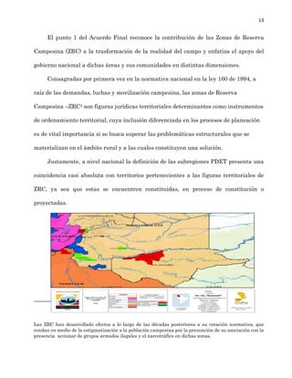 13
El punto 1 del Acuerdo Final reconoce la contribución de las Zonas de Reserva
Campesina (ZRC) a la trasformación de la ...