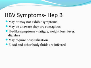 HBV Symptoms- Hep B
May or may not exhibit symptoms
May be unaware they are contagious
Flu-like symptoms – fatigue, weight loss, fever,
diarrhea
May require hospitalization
Blood and other body fluids are infected
 