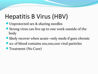 Hepatitis B Virus (HBV)
Unprotected sex & sharing needles
Strong virus can live up to one week outside of the
body
likely recover when acute--only meds if goes chronic
1cc of blood contains 100,000,000 viral particles
Treatment (No Cure)
 