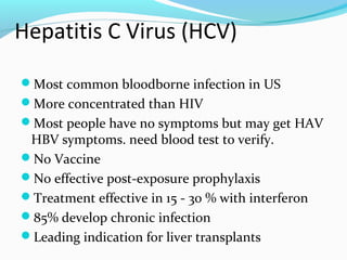 Hepatitis C Virus (HCV)
Most common bloodborne infection in US
More concentrated than HIV
Most people have no symptoms but may get HAV
HBV symptoms. need blood test to verify.
No Vaccine
No effective post-exposure prophylaxis
Treatment effective in 15 - 30 % with interferon
85% develop chronic infection
Leading indication for liver transplants
 