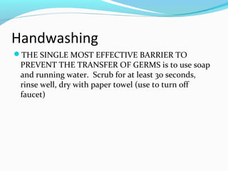 Handwashing
THE SINGLE MOST EFFECTIVE BARRIER TO
PREVENT THE TRANSFER OF GERMS is to use soap
and running water. Scrub for at least 30 seconds,
rinse well, dry with paper towel (use to turn off
faucet)
 