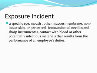 Exposure Incident
a specific eye, mouth , other mucous membrane, non-
intact skin, or parenteral (contaminated needles and
sharp instruments), contact with blood or other
potentially infectious materials that results from the
performance of an employee’s duties.
 