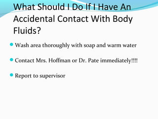 What Should I Do If I Have An
Accidental Contact With Body
Fluids?
Wash area thoroughly with soap and warm water
Contact Mrs. Hoffman or Dr. Pate immediately!!!!
Report to supervisor
 