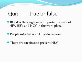 Quiz ---- true or false
Blood is the single most important source of
HIV, HBV and HCV in the work place.
People infected with HBV do recover
There are vaccines to prevent HBV
 