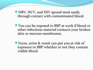 HBV, HCV, and HIV spread most easily
through contact with contaminated blood.
You can be exposed to BBP at work if blood or
other infectious material contacts your broken
skin or mucous membranes.
Feces, urine & vomit can put you at risk of
exposure to BBP whether or not they contain
visible blood.
 