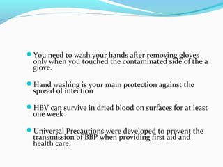 You need to wash your hands after removing gloves
only when you touched the contaminated side of the a
glove.
Hand washing is your main protection against the
spread of infection
HBV can survive in dried blood on surfaces for at least
one week
Universal Precautions were developed to prevent the
transmission of BBP when providing first aid and
health care.
 