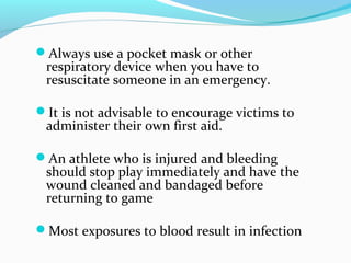 Always use a pocket mask or other
respiratory device when you have to
resuscitate someone in an emergency.
It is not advisable to encourage victims to
administer their own first aid.
An athlete who is injured and bleeding
should stop play immediately and have the
wound cleaned and bandaged before
returning to game
Most exposures to blood result in infection
 