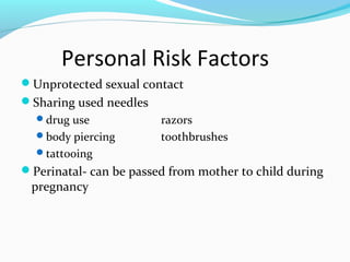 Personal Risk Factors
Unprotected sexual contact
Sharing used needles
drug use razors
body piercing toothbrushes
tattooing
Perinatal- can be passed from mother to child during
pregnancy
 