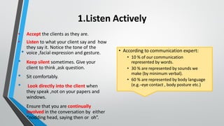 1.Listen Actively
• Accept the clients as they are.
• Listen to what your client say and how
they say it. Notice the tone of the
• voice ,facial expression and gesture.
• Keep silent sometimes. Give your
client to think ,ask question.
• Sit comfortably.
• Look directly into the client when
they speak ,not on your papers and
windows.
• Ensure that you are continually
involved in the conversation by either
“nodding head, saying then or oh”.
• According to communication expert:
• 10 % of our communication
represented by words.
• 30 % are represented by sounds we
make (by minimum verbal).
• 60 % are represented by body language
(e.g.-
‐
-eye contact , body posture etc.)
 