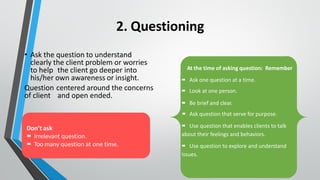 2. Questioning
• Ask the question to understand
clearly the client problem or worries
to help the client go deeper into
his/her own awareness or insight.
Question centered around the concerns
of client and open ended.
At the time of asking question: Remember
▪
▪ Ask one question at a time.
▪
▪ Look at one person.
▪
▪ Be brief and clear.
▪
▪ Ask question that serve for purpose.
▪
▪ Use question that enables clients to talk
about their feelings and behaviors.
▪
▪ Use question to explore and understand
issues.
Don’t ask
▪
▪ Irrelevant question.
▪
▪ Too many question at one time.
 