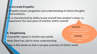 5. Accurate Empathy
• Empathy means recognition and understanding of clients thoughts
and emotions.
• It is characterized by ability to put oneself into another's shoes i.e.
experience the view point of another within oneself.
6. Paraphrasing
•Counsellor repeat in his/her own words
what client has said to show understanding.
• Say in few words so that it can give summary of client’s word.
Sympathy is feeling
compassion, sorrow, or pity for
the hardships that another
person encounters,
while Empathy is putting
yourself in the shoes of
another.
 