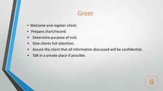 Greet
• Welcome and register client.
• Prepare chart/record.
• Determine purpose of visit.
• Give clients full attention.
• Assure the client that all information discussed will be confidential.
• Talk in a private place if possible.
G
 