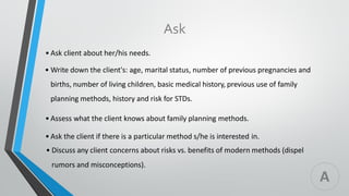 Ask
• Ask client about her/his needs.
• Write down the client's: age, marital status, number of previous pregnancies and
births, number of living children, basic medical history, previous use of family
planning methods, history and risk for STDs.
• Assess what the client knows about family planning methods.
• Ask the client if there is a particular method s/he is interested in.
• Discuss any client concerns about risks vs. benefits of modern methods (dispel
rumors and misconceptions).
A
 