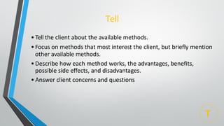 Tell
• Tell the client about the available methods.
•Focus on methods that most interest the client, but briefly mention
other available methods.
•Describe how each method works, the advantages, benefits,
possible side effects, and disadvantages.
• Answer client concerns and questions
T
 