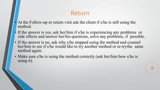 Return
• At the Follow-up or return visit ask the client if s/he is still using the
method.
• If the answer is yes, ask her/him if s/he is experiencing any problems or
side effects and answer her/his questions, solve any problems, if possible.
• If the answer is no, ask why s/he stopped using the method and counsel
her/him to see if s/he would like to try another method or re-trythe same
method again.
• Make sure s/he is using the method correctly (ask her/him how s/he is
using it).
R
 