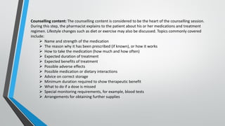 Counselling content: The counselling content is considered to be the heart of the counselling session.
During this step, the pharmacist explains to the patient about his or her medications and treatment
regimen. Lifestyle changes such as diet or exercise may also be discussed. Topics commonly covered
include:
➢ Name and strength of the medication
➢ The reason why it has been prescribed (if known), or how it works
➢ How to take the medication (how much and how often)
➢ Expected duration of treatment
➢ Expected benefits of treatment
➢ Possible adverse effects
➢ Possible medication or dietary interactions
➢ Advice on correct storage
➢ Minimum duration required to show therapeutic benefit
➢ What to do if a dose is missed
➢ Special monitoring requirements, for example, blood tests
➢ Arrangements for obtaining further supplies
 