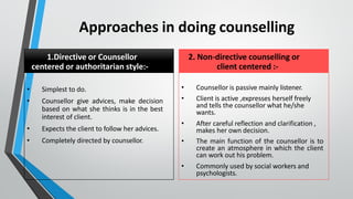 Approaches in doing counselling
1.Directive or Counsellor
centered or authoritarian style:-
• Simplest to do.
• Counsellor give advices, make decision
based on what she thinks is in the best
interest of client.
• Expects the client to follow her advices.
• Completely directed by counsellor.
2. Non-directive counselling or
client centered :-
• Counsellor is passive mainly listener.
• Client is active ,expresses herself freely
and tells the counsellor what he/she
wants.
• After careful reflection and clarification ,
makes her own decision.
• The main function of the counsellor is to
create an atmosphere in which the client
can work out his problem.
• Commonly used by social workers and
psychologists.
 