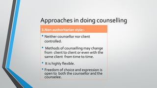 Approaches in doing counselling
3.Non-authoritarian style:-
• Neither counsellor nor client
controlled.
• Methods of counselling may change
from client to client or even with the
same client from time to time.
• It is highly flexible.
• Freedom of choice and expression is
open to both the counsellor and the
counselee.
 