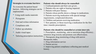 Strategies to overcome barriers:
To overcome the patient based
barriers , following strategies can be
implemented.
• Using multi media materials
• Pictograms
• Oral and written information
• Compliance aids
• Follow up schedules
• Audio visual tapes
• Tailoring prescription instructions.
Patients who should always be counselled-
1. Confused patients and their care givers .
2. Patients who are sight or hearing impaired.
3. Patients with poor literacy .
4. Patients whose profile shows a change in medications.
5. Patients receiving medication with special storage
requirements, complicated direction.
6. Children and parents receiving medication.
7. New patients, or those receiving a medication for the first
time ( transfer prescription).
Patients who should be counselled at certain intervals:
1. Prescription , monitoring , aim to maximize drug efficiency ,
minimize drug toxicity and promote cost effectiveness.
2. Therapeutic drug monitoring of drug with narrow
therapeutic index.
3. Drug information service
4. Patient service
5. Improving patient compliance collecting past medical
history.
 