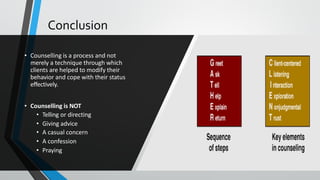 Conclusion
• Counselling is a process and not
merely a technique through which
clients are helped to modify their
behavior and cope with their status
effectively.
• Counselling is NOT
• Telling or directing
• Giving advice
• A casual concern
• A confession
• Praying
 